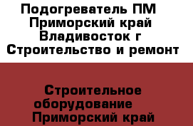 Подогреватель ПМ - Приморский край, Владивосток г. Строительство и ремонт » Строительное оборудование   . Приморский край